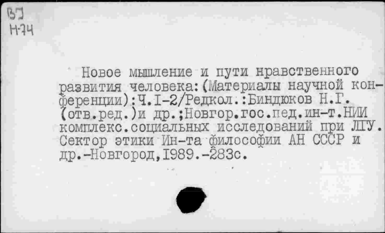 ﻿Новое мышление и пути нравственного развития человека:(Материалы научной кон гоеренции) :Ч.1-2/Редкол. :Биндюков Н.Г. {отв.ред.)и др.;Новгор.гос.пед.ин-т.НИИ комплекс.социальных исследований при ЛГУ Сектор этики Ин-та философии АН СССР и др.-Новгород,1989.-283с.